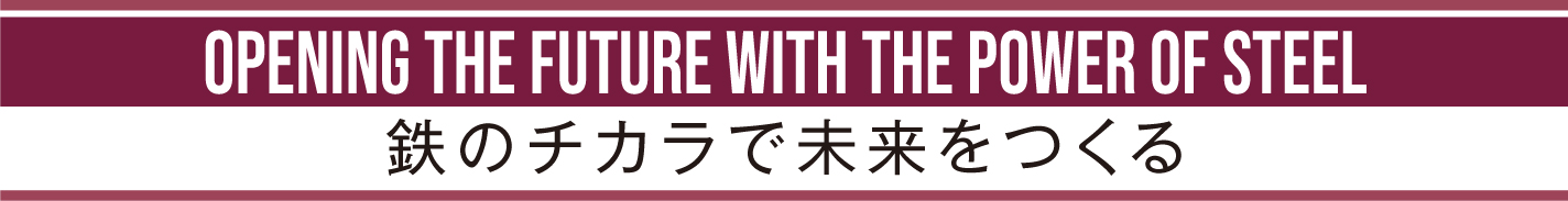 OPENING THE FUTURE WITH THE POWER OF STEEL 鉄のチカラで未来をつくる