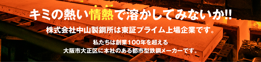 キミの熱い情熱で溶かしてみないか！！株式会社中山製鋼所は東証プライム上場企業です。私たちは創業100年を超える大阪市大正区に本社・工場がある都市型鉄鋼メーカーです。